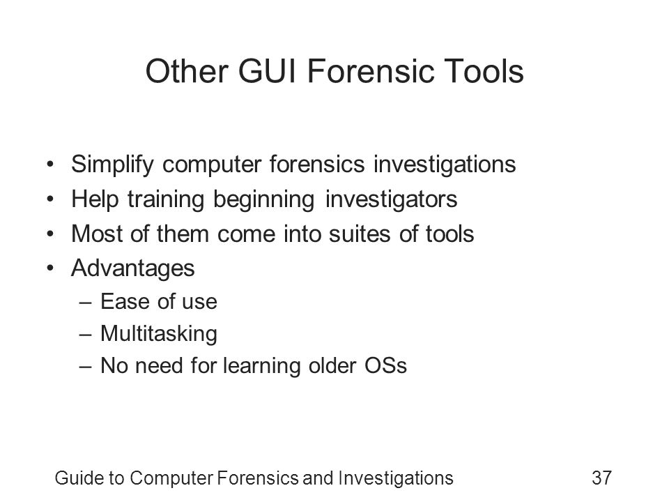 Guide to Computer Forensics and Investigations37 Simplify computer forensics investigations Help training beginning investigators Most of them come into suites of tools Advantages –Ease of use –Multitasking –No need for learning older OSs Other GUI Forensic Tools