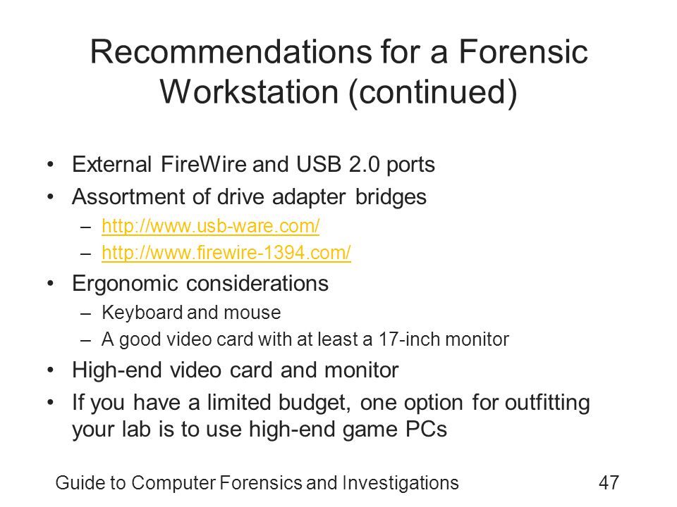 Guide to Computer Forensics and Investigations47 Recommendations for a Forensic Workstation (continued) External FireWire and USB 2.0 ports Assortment of drive adapter bridges –  –  Ergonomic considerations –Keyboard and mouse –A good video card with at least a 17-inch monitor High-end video card and monitor If you have a limited budget, one option for outfitting your lab is to use high-end game PCs