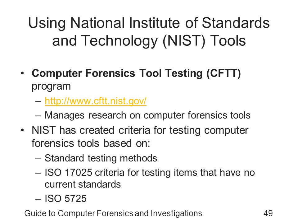 Guide to Computer Forensics and Investigations49 Using National Institute of Standards and Technology (NIST) Tools Computer Forensics Tool Testing (CFTT) program –  –Manages research on computer forensics tools NIST has created criteria for testing computer forensics tools based on: –Standard testing methods –ISO criteria for testing items that have no current standards –ISO 5725