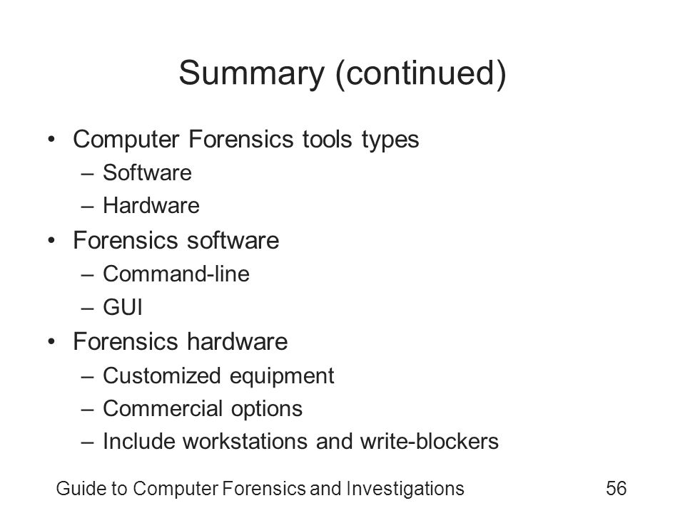 Guide to Computer Forensics and Investigations56 Summary (continued) Computer Forensics tools types –Software –Hardware Forensics software –Command-line –GUI Forensics hardware –Customized equipment –Commercial options –Include workstations and write-blockers