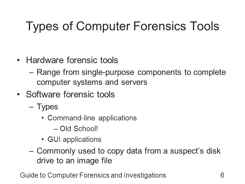 Guide to Computer Forensics and Investigations6 Types of Computer Forensics Tools Hardware forensic tools –Range from single-purpose components to complete computer systems and servers Software forensic tools –Types Command-line applications –Old School.