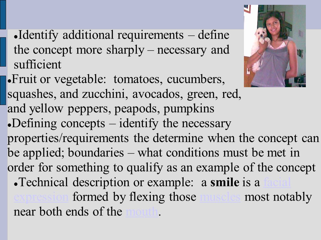 Identify additional requirements – define the concept more sharply – necessary and sufficient Fruit or vegetable: tomatoes, cucumbers, squashes, and zucchini, avocados, green, red, and yellow peppers, peapods, pumpkins Defining concepts – identify the necessary properties/requirements the determine when the concept can be applied; boundaries – what conditions must be met in order for something to qualify as an example of the concept Technical description or example: a smile is a facial expression formed by flexing those muscles most notably near both ends of the mouth.facial expressionmusclesmouth