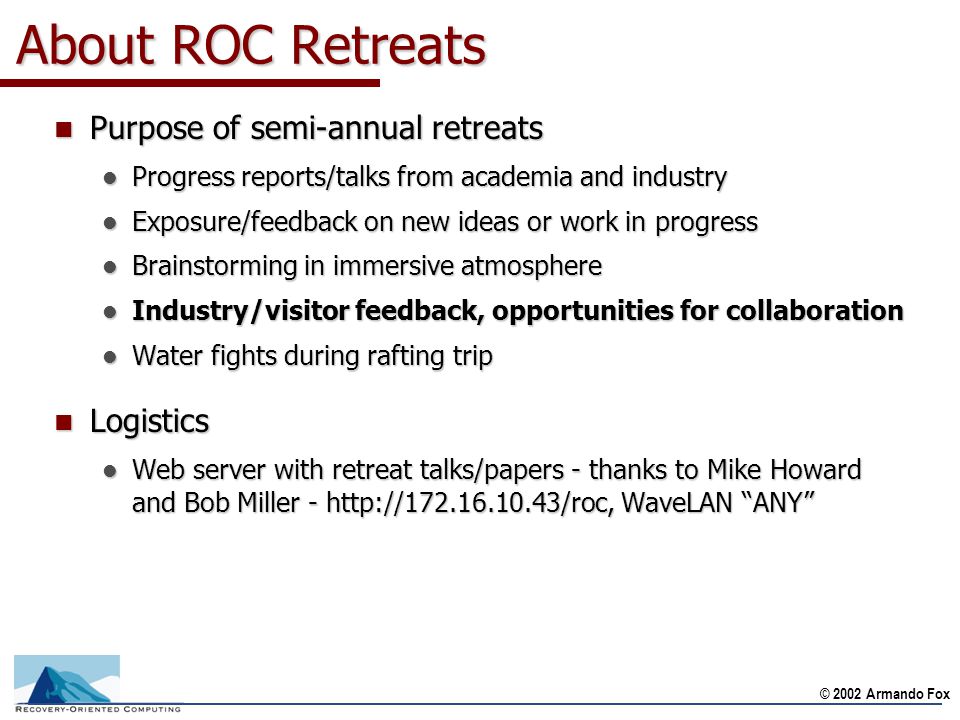 © 2002 Armando Fox About ROC Retreats n Purpose of semi-annual retreats l Progress reports/talks from academia and industry l Exposure/feedback on new ideas or work in progress l Brainstorming in immersive atmosphere l Industry/visitor feedback, opportunities for collaboration l Water fights during rafting trip n Logistics l Web server with retreat talks/papers - thanks to Mike Howard and Bob Miller -   WaveLAN ANY