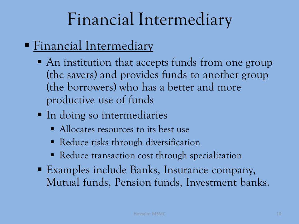 Financial Intermediary  Financial Intermediary  An institution that accepts funds from one group (the savers) and provides funds to another group (the borrowers) who has a better and more productive use of funds  In doing so intermediaries  Allocates resources to its best use  Reduce risks through diversification  Reduce transaction cost through specialization  Examples include Banks, Insurance company, Mutual funds, Pension funds, Investment banks.