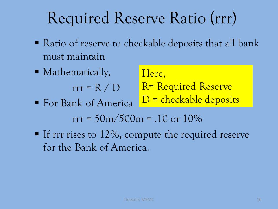 Required Reserve Ratio (rrr)  Ratio of reserve to checkable deposits that all bank must maintain  Mathematically, rrr = R / D  For Bank of America rrr = 50m/500m =.10 or 10%  If rrr rises to 12%, compute the required reserve for the Bank of America.