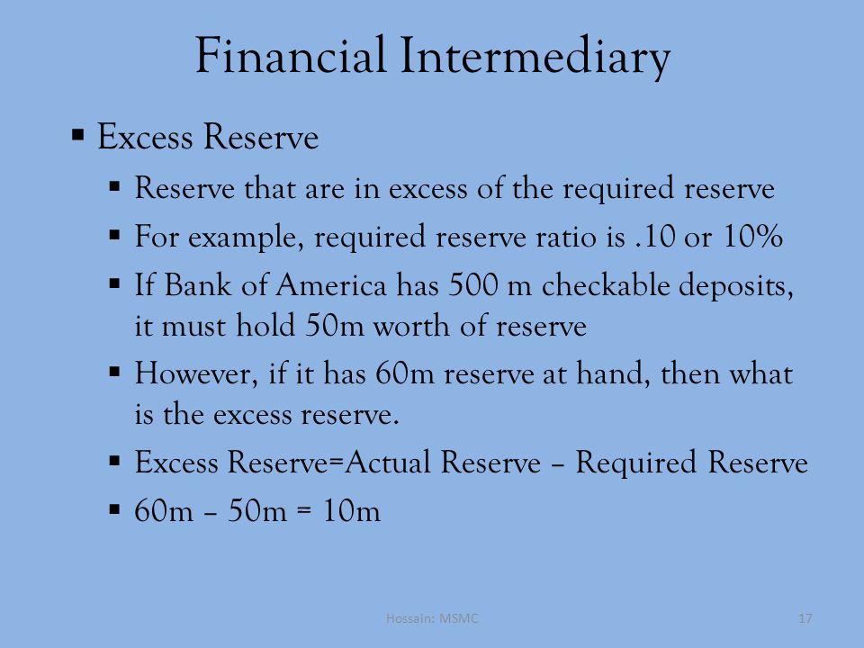 Financial Intermediary  Excess Reserve  Reserve that are in excess of the required reserve  For example, required reserve ratio is.10 or 10%  If Bank of America has 500 m checkable deposits, it must hold 50m worth of reserve  However, if it has 60m reserve at hand, then what is the excess reserve.