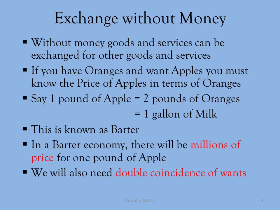 Exchange without Money  Without money goods and services can be exchanged for other goods and services  If you have Oranges and want Apples you must know the Price of Apples in terms of Oranges  Say 1 pound of Apple = 2 pounds of Oranges = 1 gallon of Milk  This is known as Barter  In a Barter economy, there will be millions of price for one pound of Apple  We will also need double coincidence of wants Hossain: MSMC4