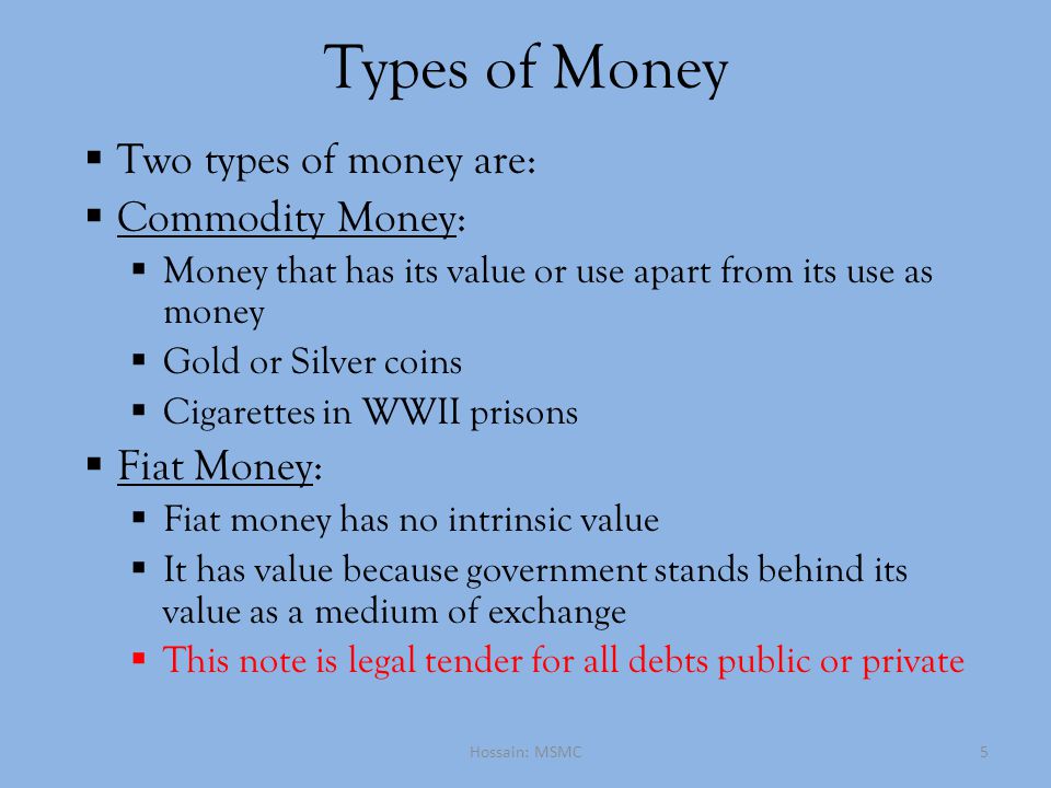Types of Money  Two types of money are:  Commodity Money:  Money that has its value or use apart from its use as money  Gold or Silver coins  Cigarettes in WWII prisons  Fiat Money:  Fiat money has no intrinsic value  It has value because government stands behind its value as a medium of exchange  This note is legal tender for all debts public or private Hossain: MSMC5