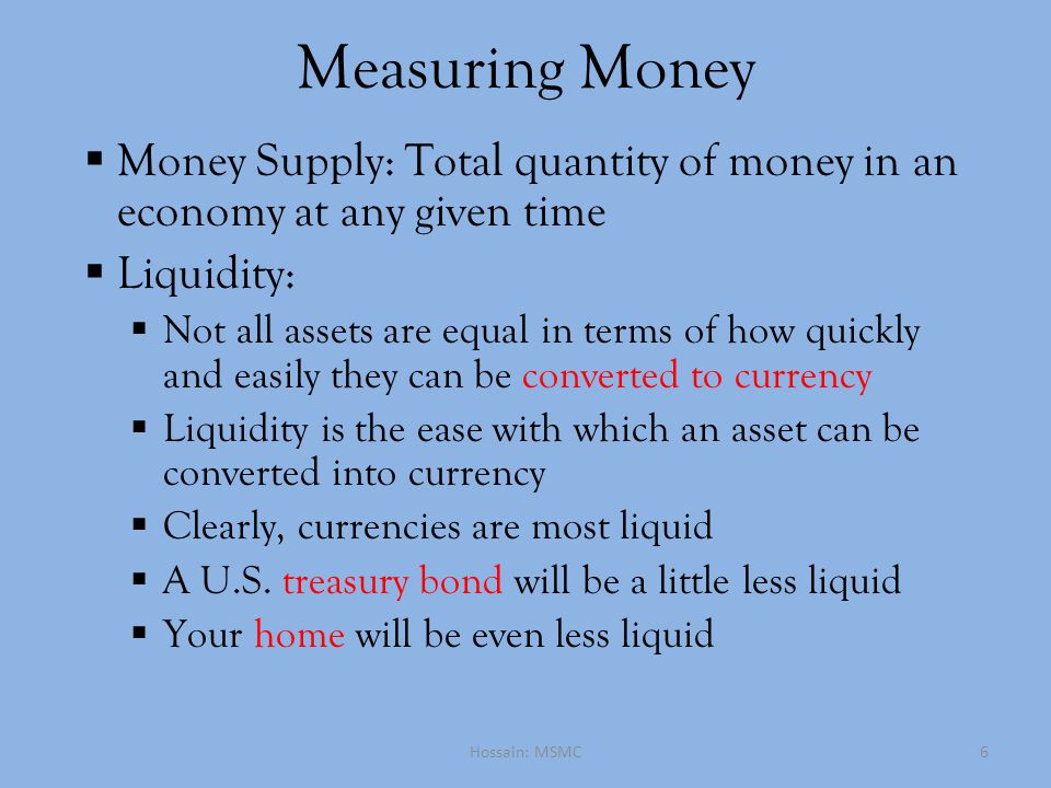 Measuring Money  Money Supply: Total quantity of money in an economy at any given time  Liquidity:  Not all assets are equal in terms of how quickly and easily they can be converted to currency  Liquidity is the ease with which an asset can be converted into currency  Clearly, currencies are most liquid  A U.S.