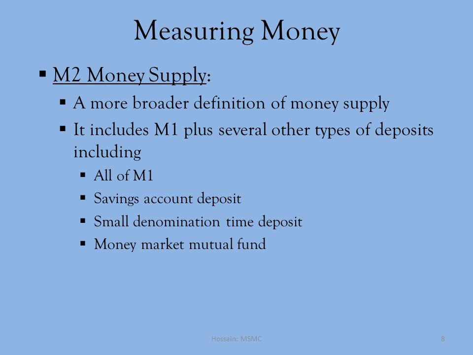 Measuring Money  M2 Money Supply:  A more broader definition of money supply  It includes M1 plus several other types of deposits including  All of M1  Savings account deposit  Small denomination time deposit  Money market mutual fund Hossain: MSMC8