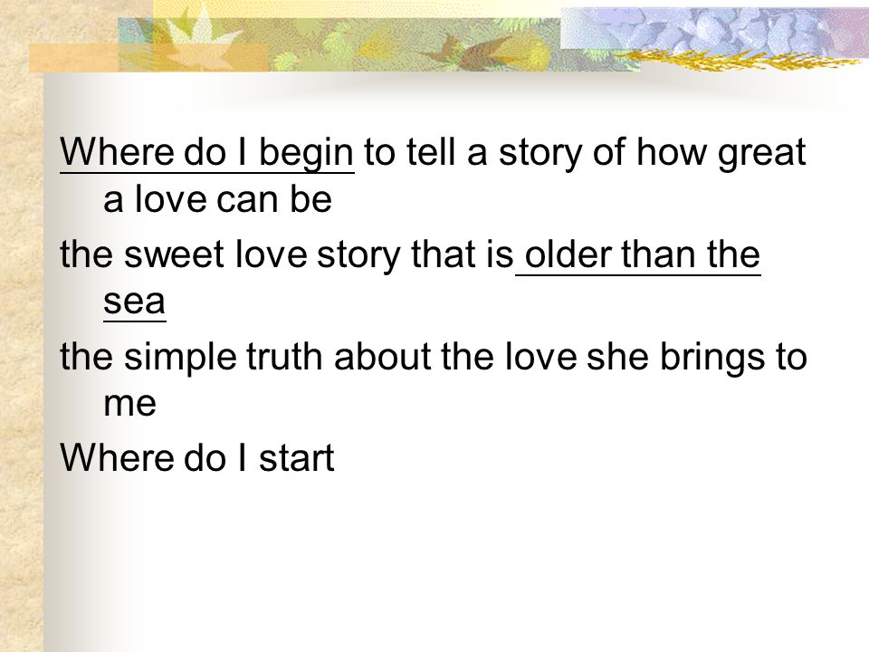 Where do I begin to tell a story of how great a love can be the sweet love story that is older than the sea the simple truth about the love she brings to me Where do I start