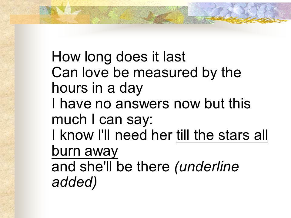 How long does it last Can love be measured by the hours in a day I have no answers now but this much I can say: I know I ll need her till the stars all burn away and she ll be there (underline added)