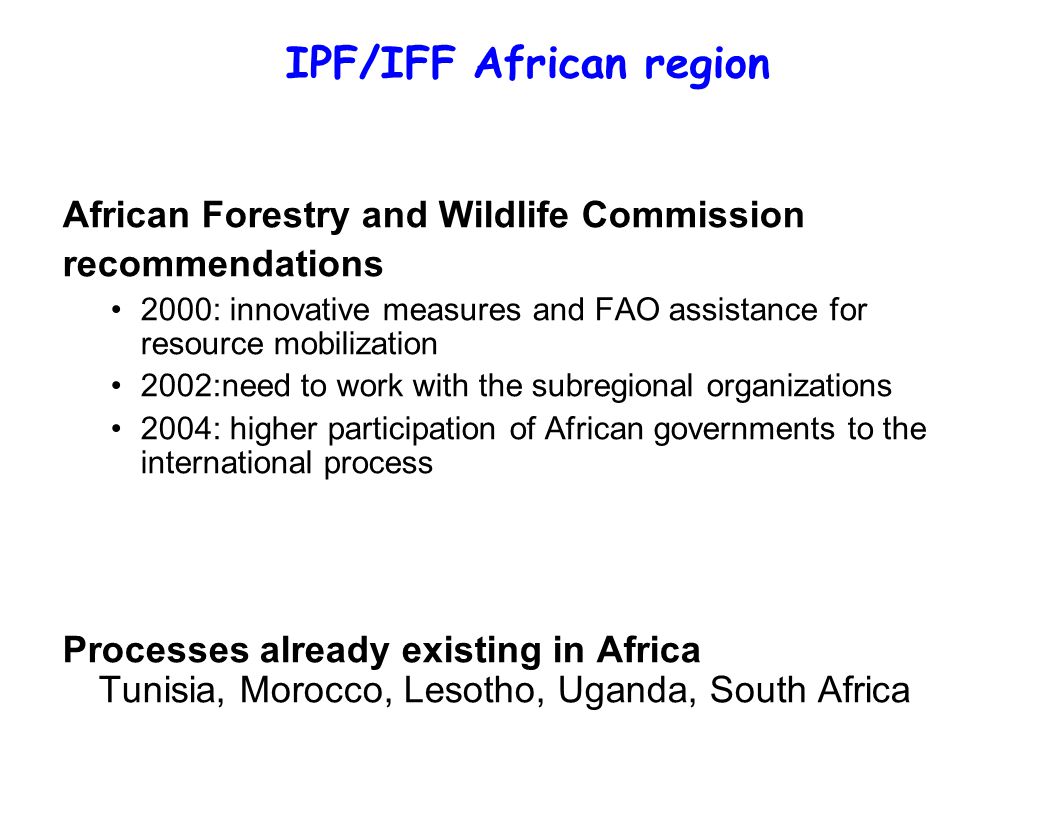 IPF/IFF African region African Forestry and Wildlife Commission recommendations 2000: innovative measures and FAO assistance for resource mobilization 2002:need to work with the subregional organizations 2004: higher participation of African governments to the international process Processes already existing in Africa Tunisia, Morocco, Lesotho, Uganda, South Africa