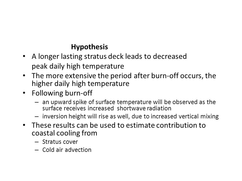 Hypothesis A longer lasting stratus deck leads to decreased peak daily high temperature The more extensive the period after burn-off occurs, the higher daily high temperature Following burn-off – an upward spike of surface temperature will be observed as the surface receives increased shortwave radiation – inversion height will rise as well, due to increased vertical mixing These results can be used to estimate contribution to coastal cooling from – Stratus cover – Cold air advection