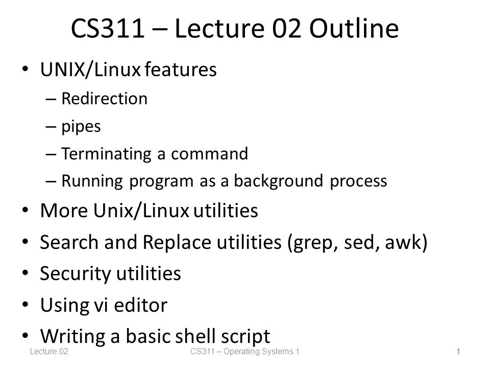 Lecture 02CS311 – Operating Systems 1 1 CS311 – Lecture 02 Outline UNIX/Linux features – Redirection – pipes – Terminating a command – Running program as a background process More Unix/Linux utilities Search and Replace utilities (grep, sed, awk) Security utilities Using vi editor Writing a basic shell script 1
