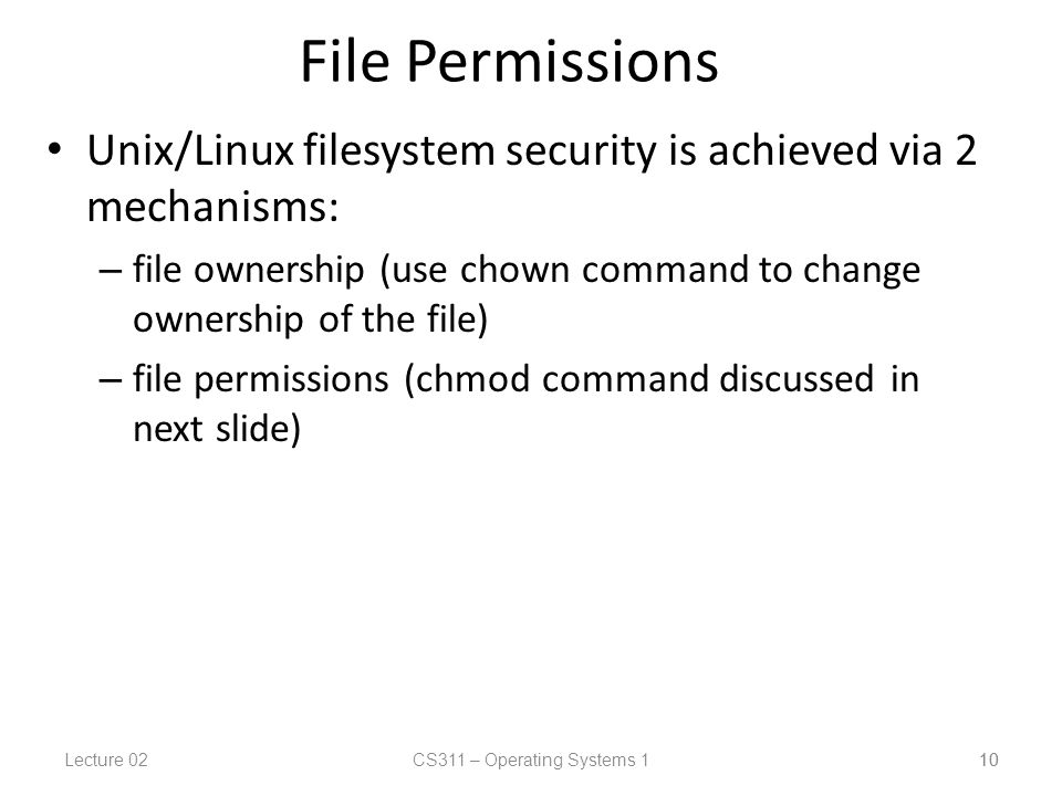 Lecture 02CS311 – Operating Systems 1 10 File Permissions Unix/Linux filesystem security is achieved via 2 mechanisms: – file ownership (use chown command to change ownership of the file) – file permissions (chmod command discussed in next slide) 10