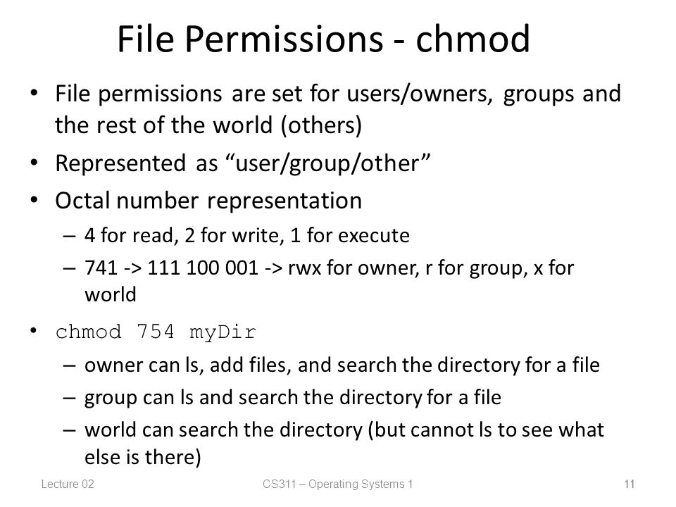 Lecture 02CS311 – Operating Systems 1 11 File Permissions - chmod File permissions are set for users/owners, groups and the rest of the world (others) Represented as user/group/other Octal number representation – 4 for read, 2 for write, 1 for execute – 741 -> > rwx for owner, r for group, x for world chmod 754 myDir – owner can ls, add files, and search the directory for a file – group can ls and search the directory for a file – world can search the directory (but cannot ls to see what else is there) 11