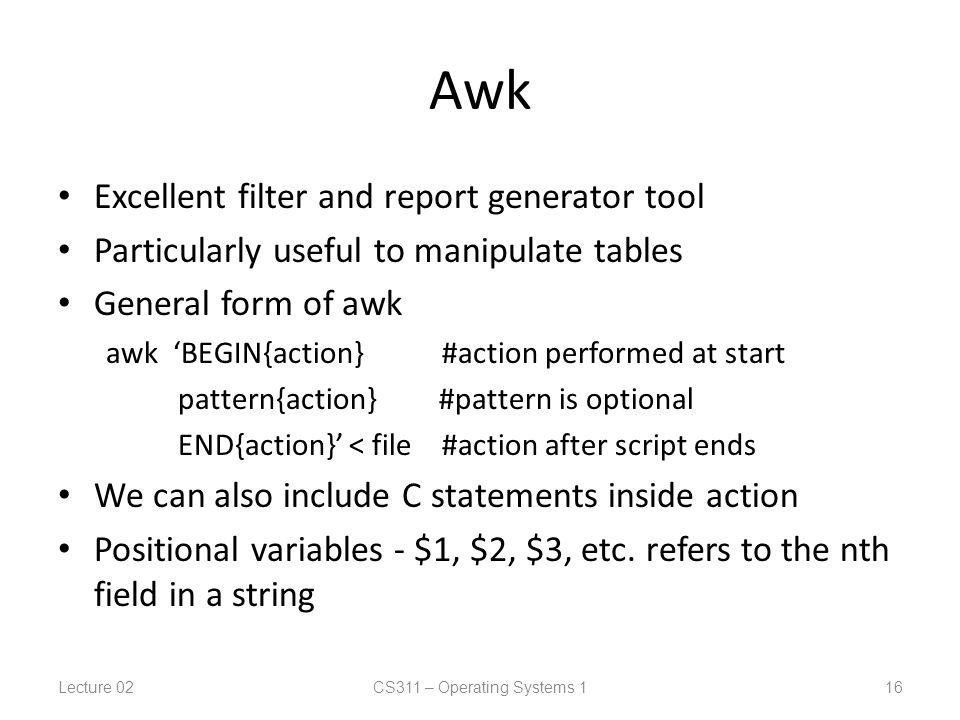 Awk Excellent filter and report generator tool Particularly useful to manipulate tables General form of awk awk ‘BEGIN{action} #action performed at start pattern{action} #pattern is optional END{action}’ < file #action after script ends We can also include C statements inside action Positional variables - $1, $2, $3, etc.