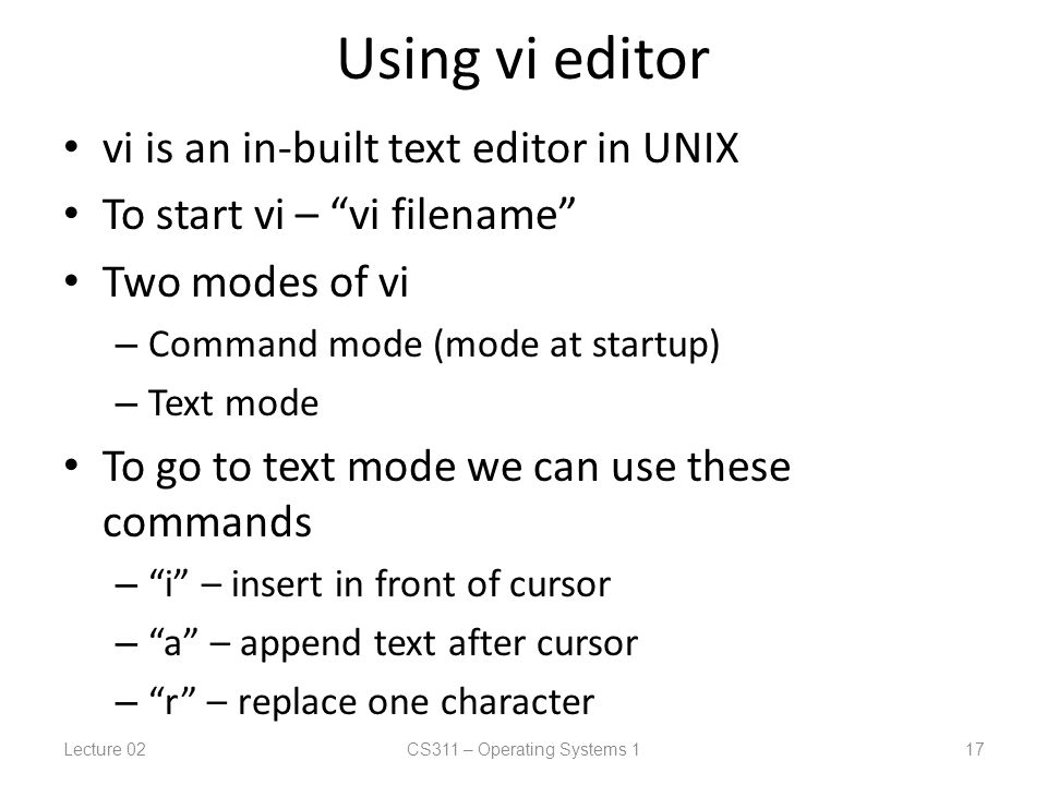Using vi editor vi is an in-built text editor in UNIX To start vi – vi filename Two modes of vi – Command mode (mode at startup) – Text mode To go to text mode we can use these commands – i – insert in front of cursor – a – append text after cursor – r – replace one character Lecture 02CS311 – Operating Systems 1 17