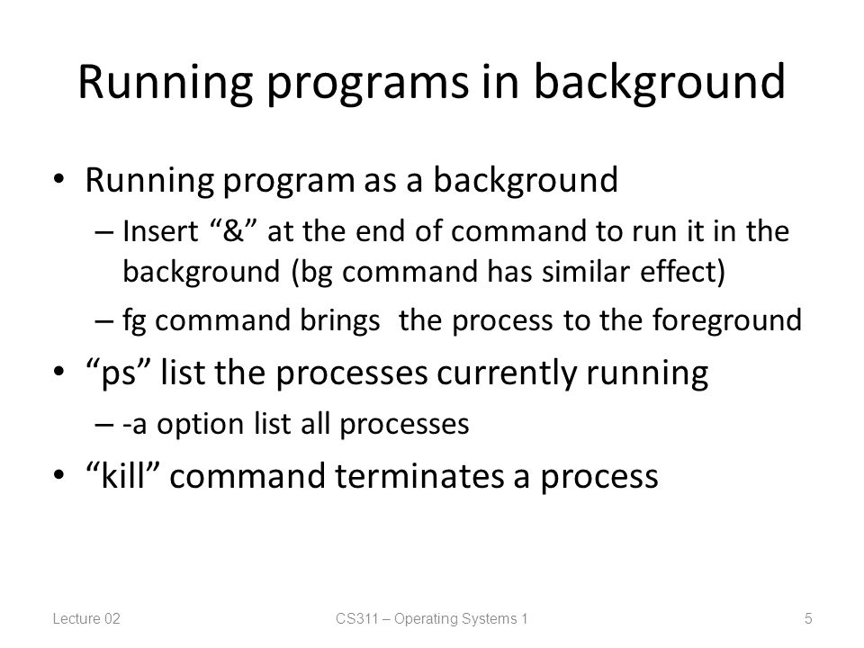Running programs in background Running program as a background – Insert & at the end of command to run it in the background (bg command has similar effect) – fg command brings the process to the foreground ps list the processes currently running – -a option list all processes kill command terminates a process Lecture 02CS311 – Operating Systems 1 5