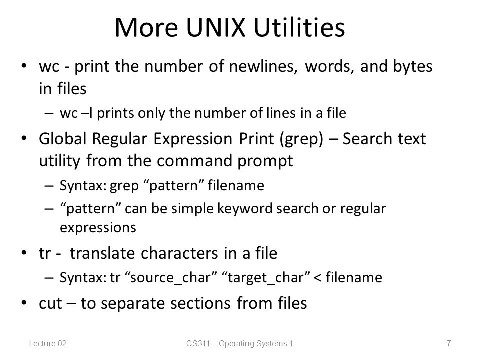 Lecture 02CS311 – Operating Systems 1 7 More UNIX Utilities wc - print the number of newlines, words, and bytes in files – wc –l prints only the number of lines in a file Global Regular Expression Print (grep) – Search text utility from the command prompt – Syntax: grep pattern filename – pattern can be simple keyword search or regular expressions tr - translate characters in a file – Syntax: tr source_char target_char < filename cut – to separate sections from files 7