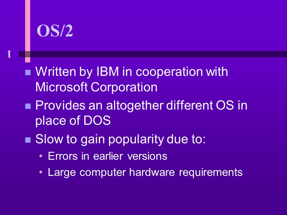 1 OS/2 n Written by IBM in cooperation with Microsoft Corporation n Provides an altogether different OS in place of DOS n Slow to gain popularity due to: Errors in earlier versions Large computer hardware requirements