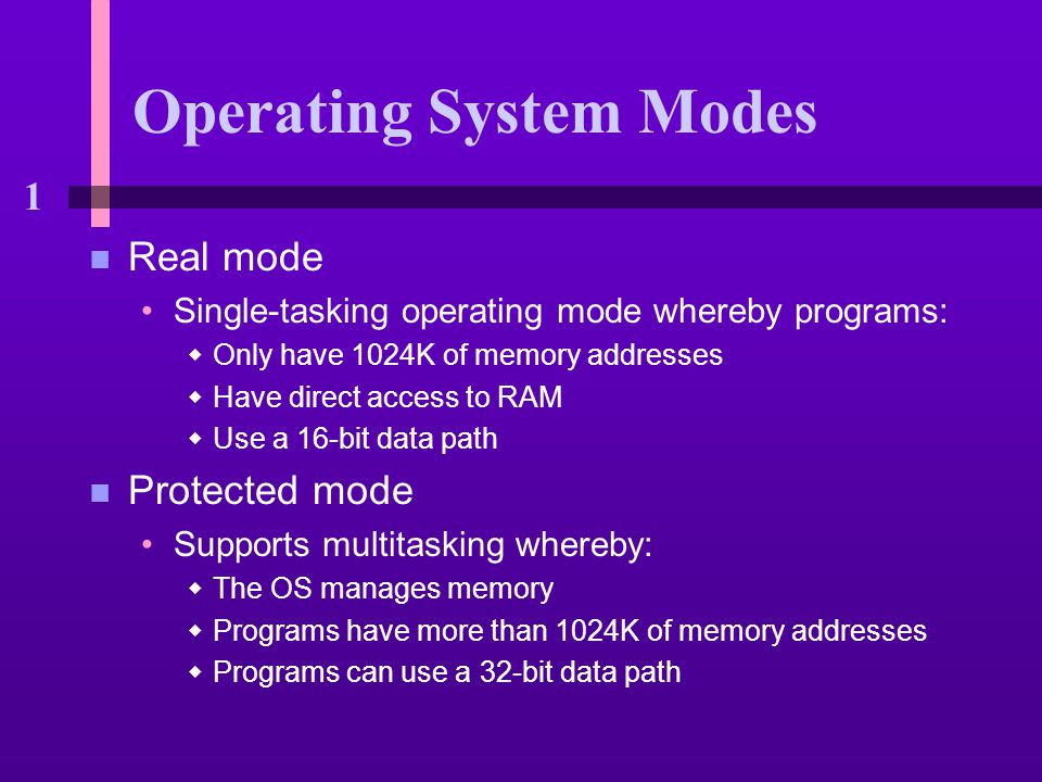 1 Operating System Modes n Real mode Single-tasking operating mode whereby programs:  Only have 1024K of memory addresses  Have direct access to RAM  Use a 16-bit data path n Protected mode Supports multitasking whereby:  The OS manages memory  Programs have more than 1024K of memory addresses  Programs can use a 32-bit data path
