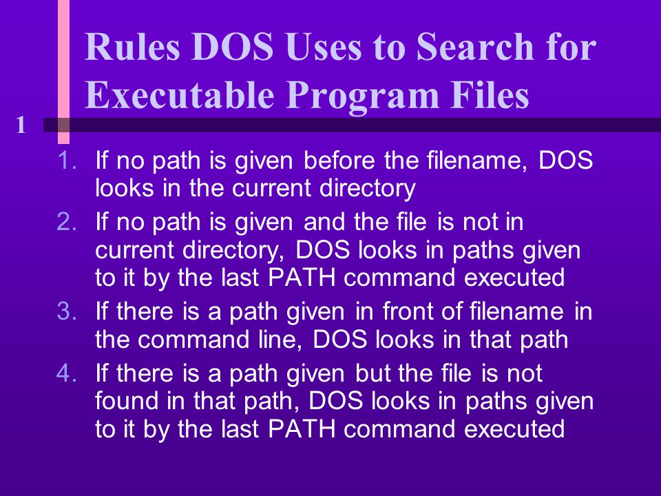 1 Rules DOS Uses to Search for Executable Program Files 1.If no path is given before the filename, DOS looks in the current directory 2.If no path is given and the file is not in current directory, DOS looks in paths given to it by the last PATH command executed 3.If there is a path given in front of filename in the command line, DOS looks in that path 4.If there is a path given but the file is not found in that path, DOS looks in paths given to it by the last PATH command executed