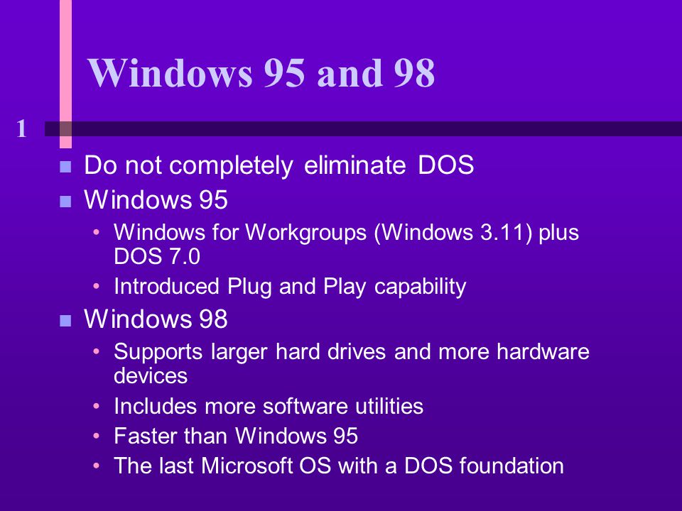 1 Windows 95 and 98 n Do not completely eliminate DOS n Windows 95 Windows for Workgroups (Windows 3.11) plus DOS 7.0 Introduced Plug and Play capability n Windows 98 Supports larger hard drives and more hardware devices Includes more software utilities Faster than Windows 95 The last Microsoft OS with a DOS foundation
