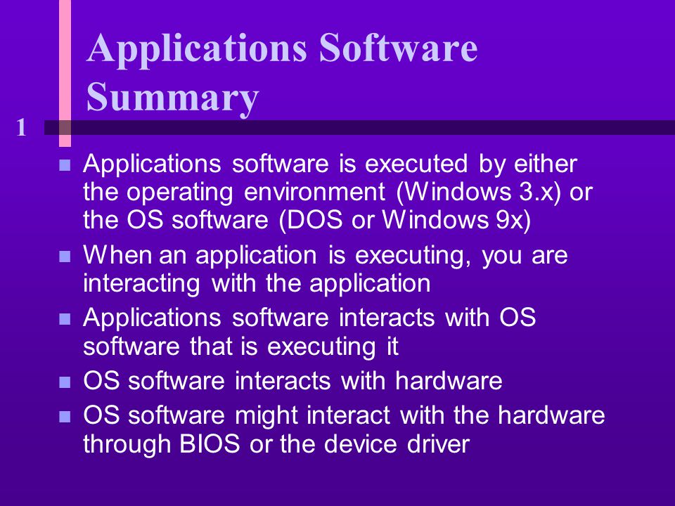 1 Applications Software Summary n Applications software is executed by either the operating environment (Windows 3.x) or the OS software (DOS or Windows 9x) n When an application is executing, you are interacting with the application n Applications software interacts with OS software that is executing it n OS software interacts with hardware n OS software might interact with the hardware through BIOS or the device driver