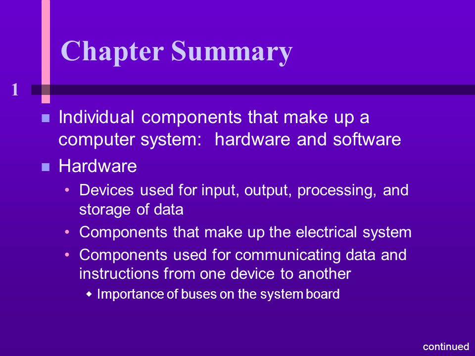 1 Chapter Summary n Individual components that make up a computer system: hardware and software n Hardware Devices used for input, output, processing, and storage of data Components that make up the electrical system Components used for communicating data and instructions from one device to another  Importance of buses on the system board continued
