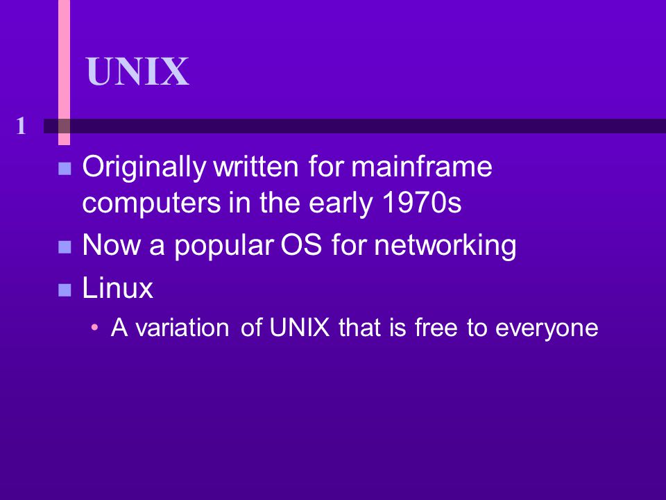 1 UNIX n Originally written for mainframe computers in the early 1970s n Now a popular OS for networking n Linux A variation of UNIX that is free to everyone