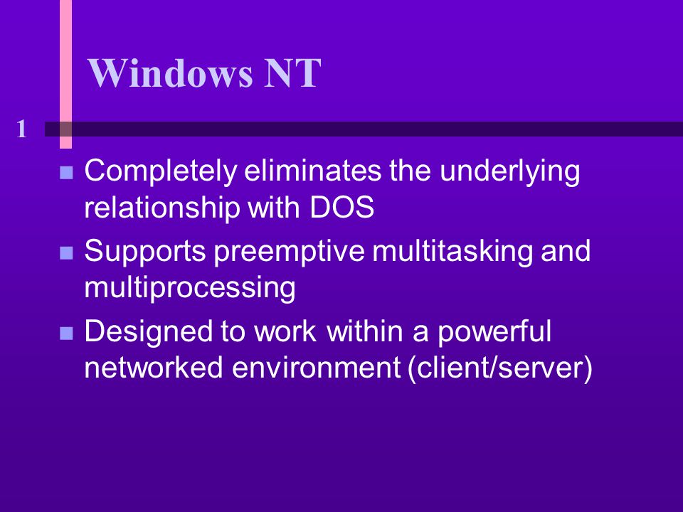 1 Windows NT n Completely eliminates the underlying relationship with DOS n Supports preemptive multitasking and multiprocessing n Designed to work within a powerful networked environment (client/server)