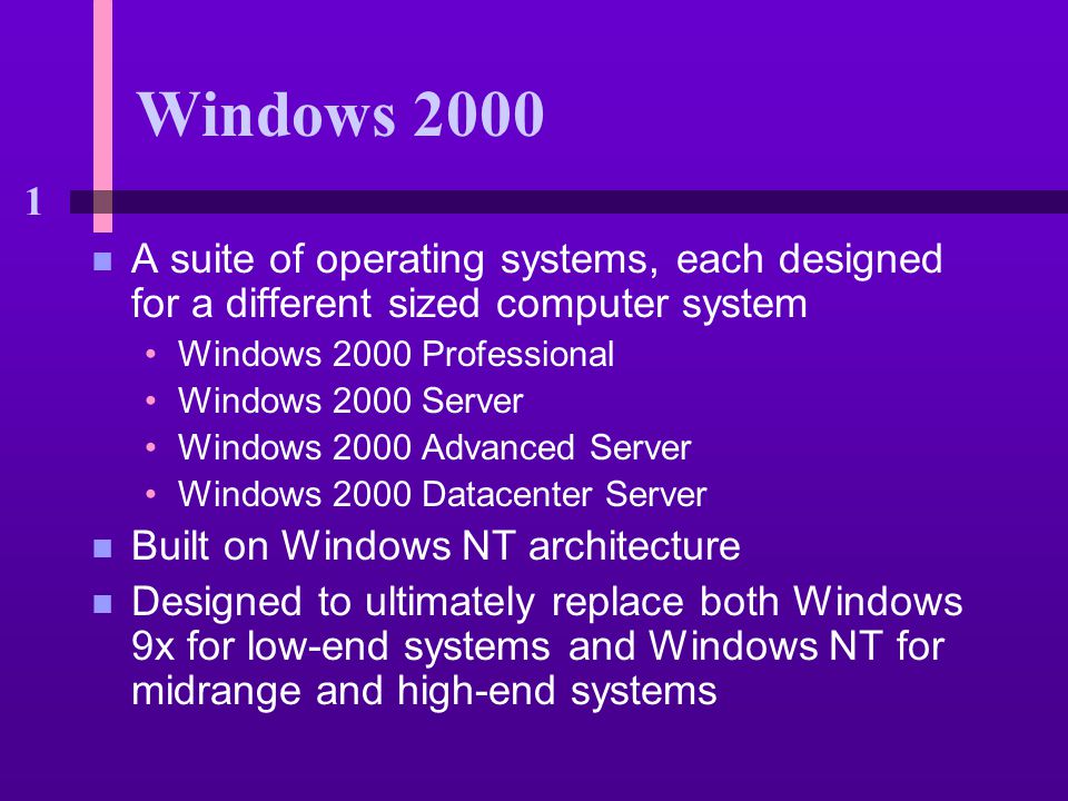 1 Windows 2000 n A suite of operating systems, each designed for a different sized computer system Windows 2000 Professional Windows 2000 Server Windows 2000 Advanced Server Windows 2000 Datacenter Server n Built on Windows NT architecture n Designed to ultimately replace both Windows 9x for low-end systems and Windows NT for midrange and high-end systems