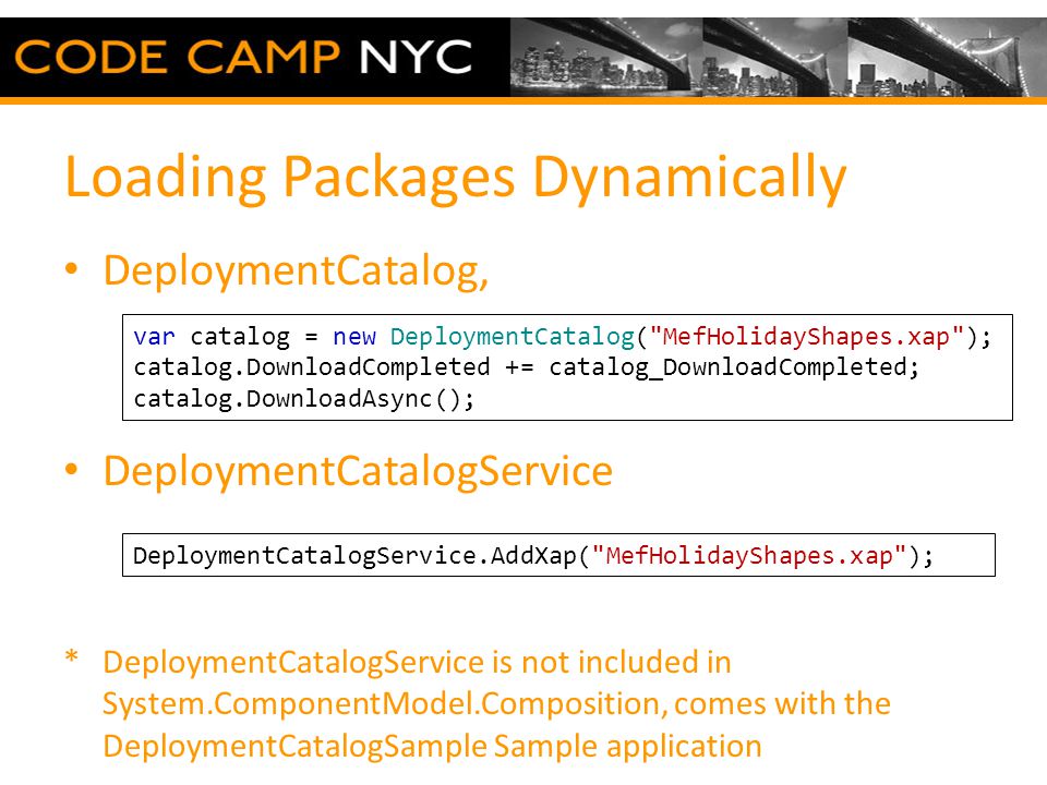 Loading Packages Dynamically DeploymentCatalog, DeploymentCatalogService *DeploymentCatalogService is not included in System.ComponentModel.Composition, comes with the DeploymentCatalogSample Sample application DeploymentCatalogService.AddXap( MefHolidayShapes.xap ); var catalog = new DeploymentCatalog( MefHolidayShapes.xap ); catalog.DownloadCompleted += catalog_DownloadCompleted; catalog.DownloadAsync();