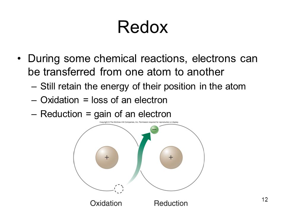 12 Redox During some chemical reactions, electrons can be transferred from one atom to another –Still retain the energy of their position in the atom –Oxidation = loss of an electron –Reduction = gain of an electron
