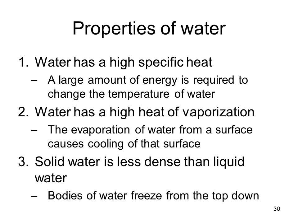 30 Properties of water 1.Water has a high specific heat –A large amount of energy is required to change the temperature of water 2.Water has a high heat of vaporization –The evaporation of water from a surface causes cooling of that surface 3.Solid water is less dense than liquid water –Bodies of water freeze from the top down