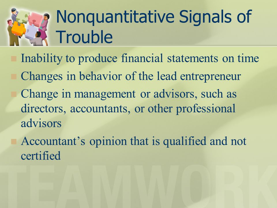 Nonquantitative Signals of Trouble Inability to produce financial statements on time Changes in behavior of the lead entrepreneur Change in management or advisors, such as directors, accountants, or other professional advisors Accountant’s opinion that is qualified and not certified