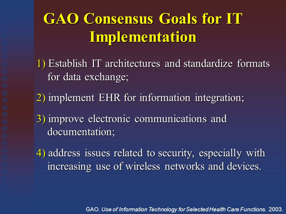 GAO Consensus Goals for IT Implementation 1) Establish IT architectures and standardize formats for data exchange; for data exchange; 2) implement EHR for information integration; 3) improve electronic communications and documentation; documentation; 4) address issues related to security, especially with increasing use of wireless networks and devices.