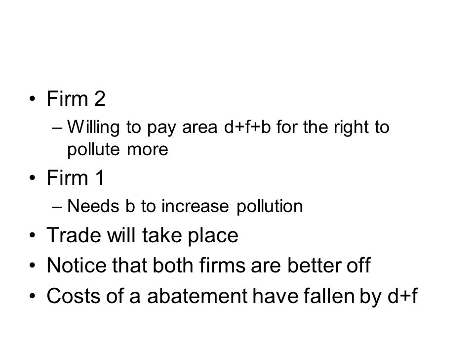Firm 2 –Willing to pay area d+f+b for the right to pollute more Firm 1 –Needs b to increase pollution Trade will take place Notice that both firms are better off Costs of a abatement have fallen by d+f