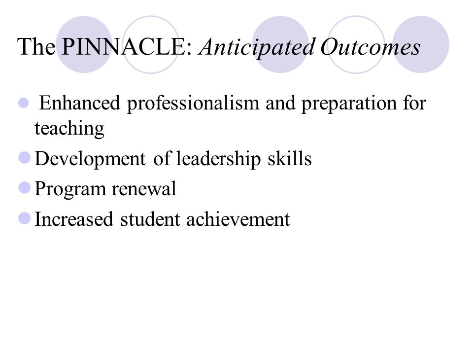 The PINNACLE: Anticipated Outcomes Enhanced professionalism and preparation for teaching Development of leadership skills Program renewal Increased student achievement