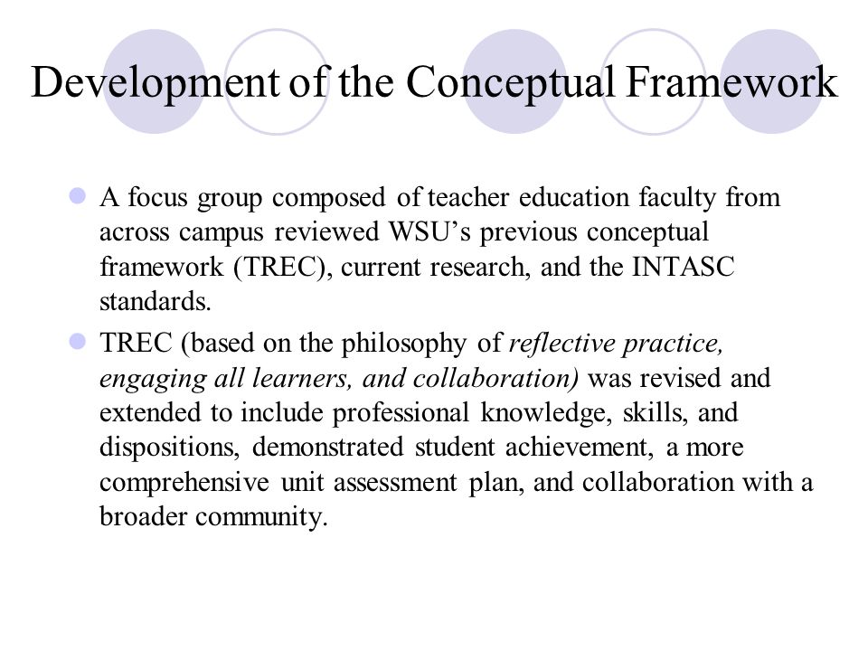 Development of the Conceptual Framework A focus group composed of teacher education faculty from across campus reviewed WSU’s previous conceptual framework (TREC), current research, and the INTASC standards.