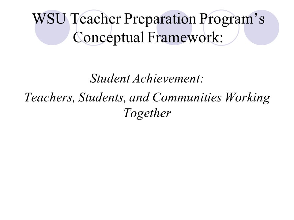 WSU Teacher Preparation Program’s Conceptual Framework: Student Achievement: Teachers, Students, and Communities Working Together