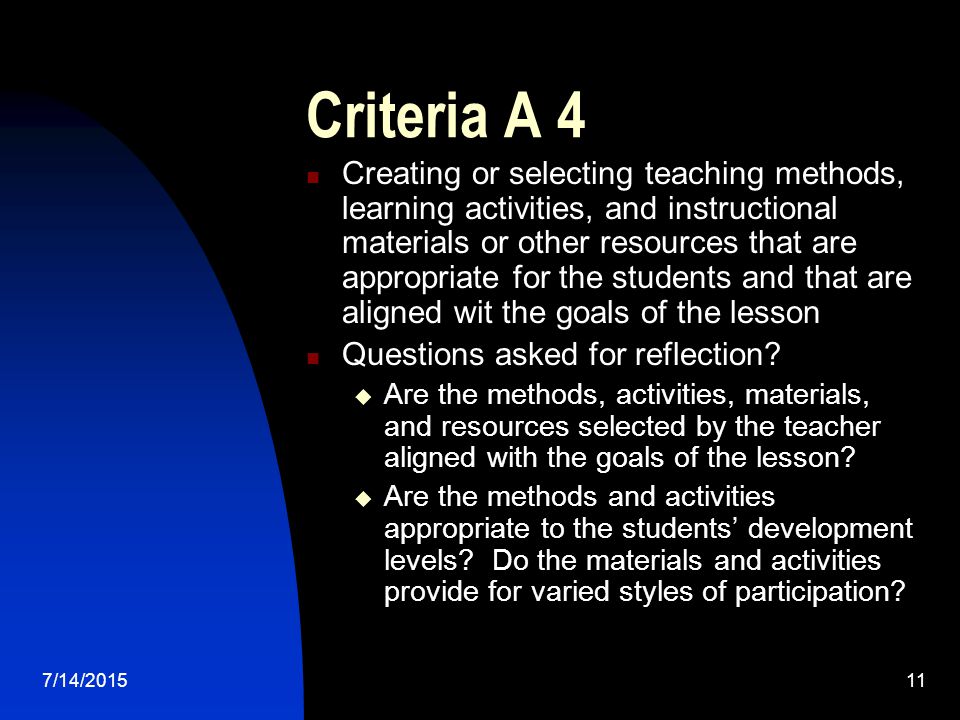 7/14/ Criteria A 4 Creating or selecting teaching methods, learning activities, and instructional materials or other resources that are appropriate for the students and that are aligned wit the goals of the lesson Questions asked for reflection.