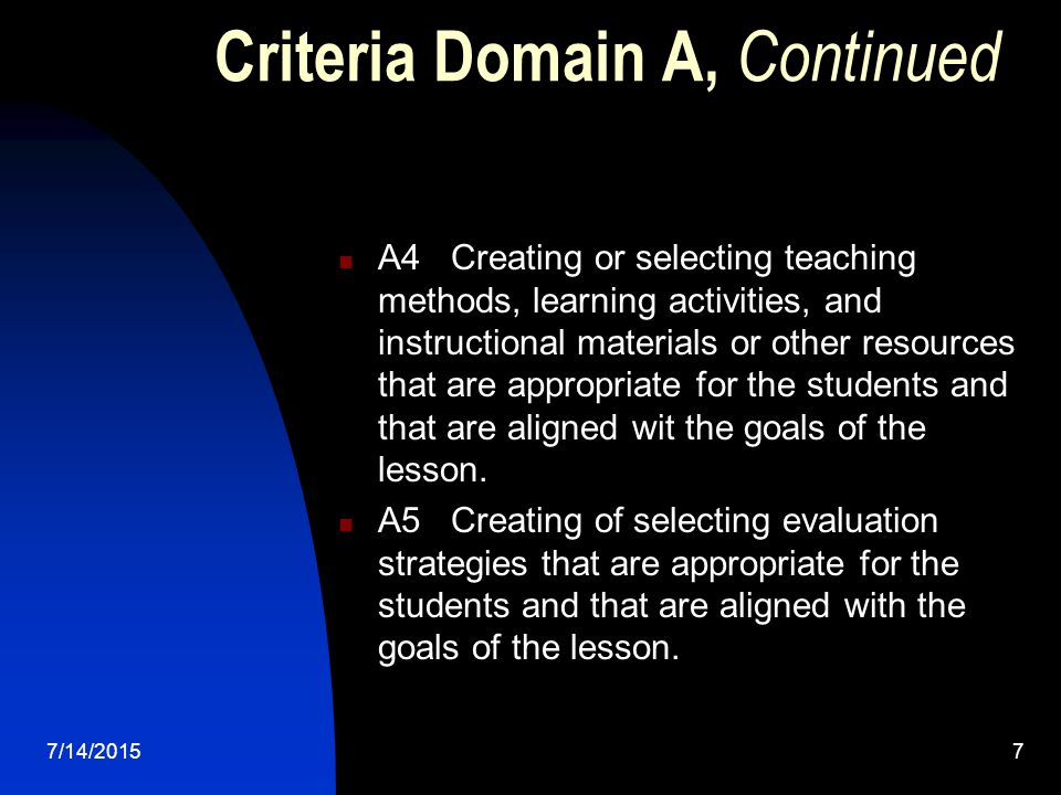 7/14/20157 Criteria Domain A, Continued A4 Creating or selecting teaching methods, learning activities, and instructional materials or other resources that are appropriate for the students and that are aligned wit the goals of the lesson.