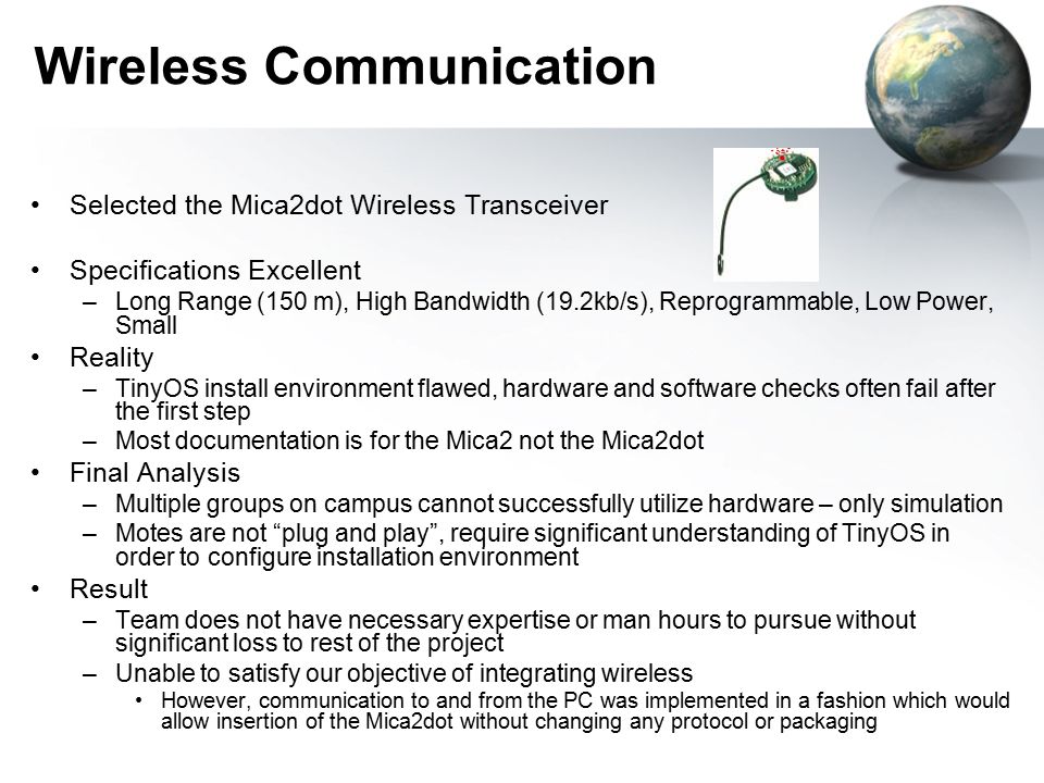 Wireless Communication Selected the Mica2dot Wireless Transceiver Specifications Excellent –Long Range (150 m), High Bandwidth (19.2kb/s), Reprogrammable, Low Power, Small Reality –TinyOS install environment flawed, hardware and software checks often fail after the first step –Most documentation is for the Mica2 not the Mica2dot Final Analysis –Multiple groups on campus cannot successfully utilize hardware – only simulation –Motes are not plug and play , require significant understanding of TinyOS in order to configure installation environment Result –Team does not have necessary expertise or man hours to pursue without significant loss to rest of the project –Unable to satisfy our objective of integrating wireless However, communication to and from the PC was implemented in a fashion which would allow insertion of the Mica2dot without changing any protocol or packaging