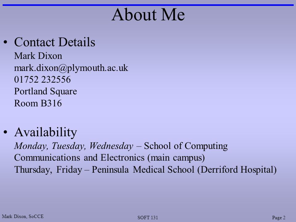 Mark Dixon, SoCCE SOFT 131Page 2 About Me Contact Details Mark Dixon Portland Square Room B316 Availability Monday, Tuesday, Wednesday – School of Computing Communications and Electronics (main campus) Thursday, Friday – Peninsula Medical School (Derriford Hospital)