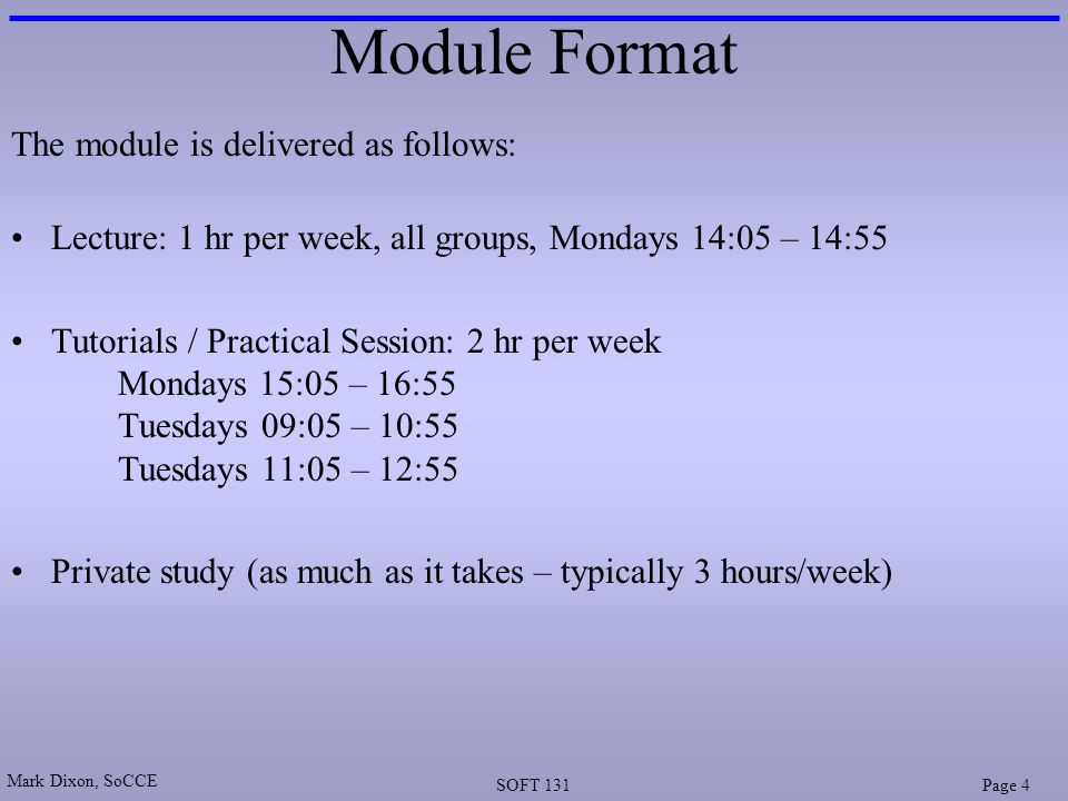 Mark Dixon, SoCCE SOFT 131Page 4 Module Format The module is delivered as follows: Lecture: 1 hr per week, all groups, Mondays 14:05 – 14:55 Tutorials / Practical Session: 2 hr per week Mondays 15:05 – 16:55 Tuesdays 09:05 – 10:55 Tuesdays 11:05 – 12:55 Private study (as much as it takes – typically 3 hours/week)