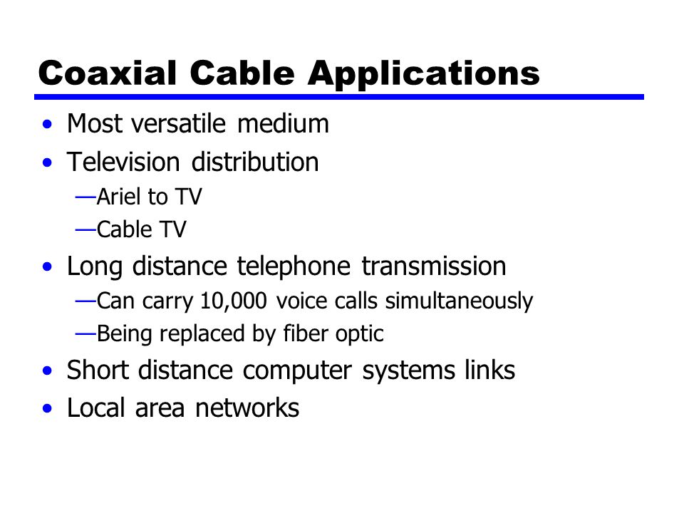Coaxial Cable Applications Most versatile medium Television distribution —Ariel to TV —Cable TV Long distance telephone transmission —Can carry 10,000 voice calls simultaneously —Being replaced by fiber optic Short distance computer systems links Local area networks