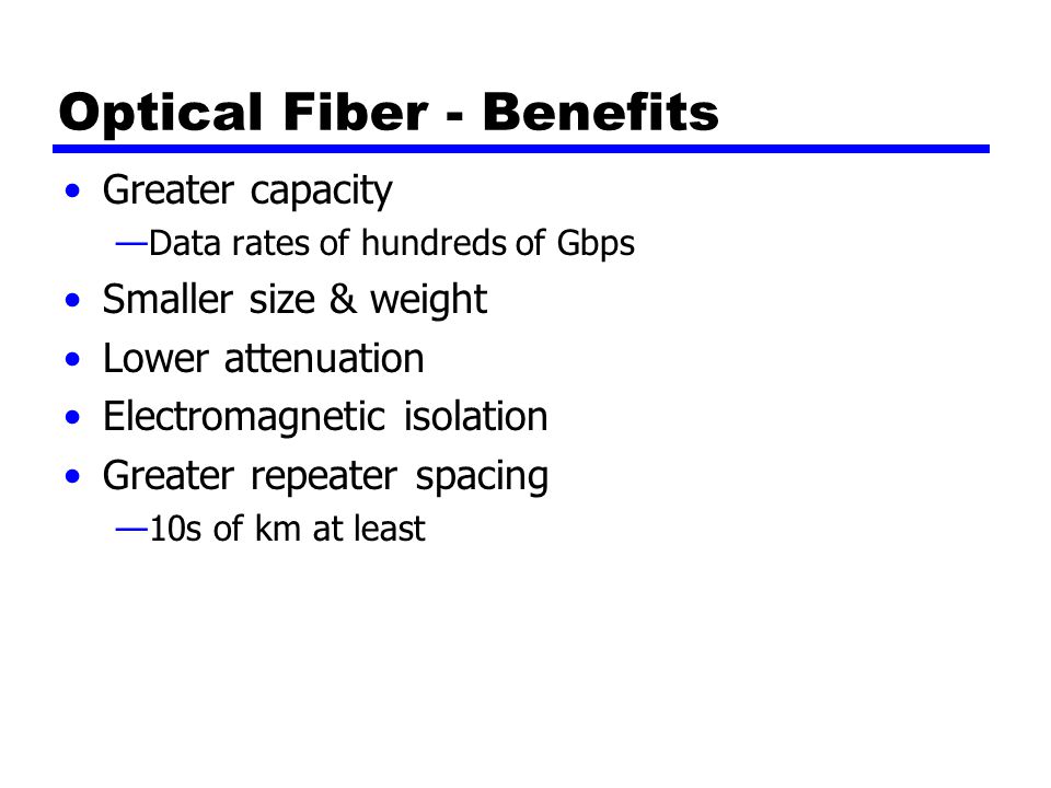 Optical Fiber - Benefits Greater capacity —Data rates of hundreds of Gbps Smaller size & weight Lower attenuation Electromagnetic isolation Greater repeater spacing —10s of km at least